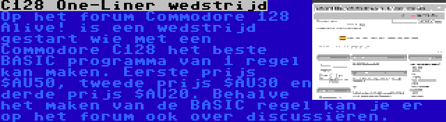 C128 One-Liner wedstrijd | Op het forum Commodore 128 Alive! is een wedstrijd gestart wie met een Commodore C128 het beste BASIC programma van 1 regel kan maken. Eerste prijs $AU50, tweede prijs $AU30 en derde prijs $AU20. Behalve het maken van de BASIC regel kan je er op het forum ook over discussiëren.