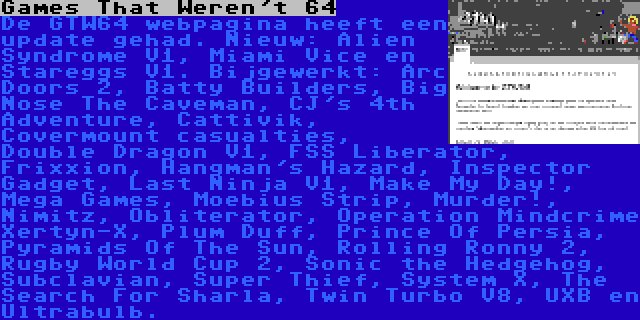 Games That Weren't 64 | De GTW64 webpagina heeft een update gehad. Nieuw: Alien Syndrome V1, Miami Vice en Stareggs V1. Bijgewerkt: Arc Doors 2, Batty Builders, Big Nose The Caveman, CJ's 4th Adventure, Cattivik, Covermount casualties, Double Dragon V1, FSS Liberator, Frixxion, Hangman's Hazard, Inspector Gadget, Last Ninja V1, Make My Day!, Mega Games, Moebius Strip, Murder!, Nimitz, Obliterator, Operation Mindcrime Xertyn-X, Plum Duff, Prince Of Persia, Pyramids Of The Sun, Rolling Ronny 2, Rugby World Cup 2, Sonic the Hedgehog, Subclavian, Super Thief, System X, The Search For Sharla, Twin Turbo V8, UXB en Ultrabulb.