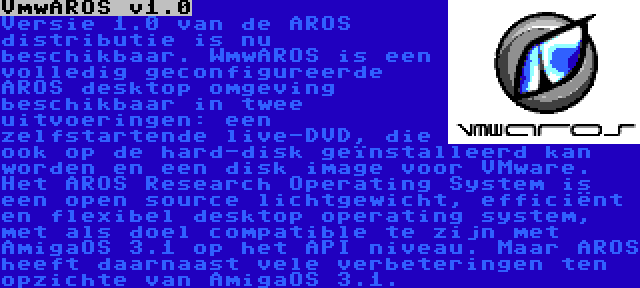 VmwAROS v1.0 | Versie 1.0 van de AROS distributie is nu beschikbaar. WmwAROS is een volledig geconfigureerde AROS desktop omgeving beschikbaar in twee uitvoeringen: een zelfstartende live-DVD, die ook op de hard-disk geïnstalleerd kan worden en een disk image voor VMware. Het AROS Research Operating System is een open source lichtgewicht, efficiënt en flexibel desktop operating system, met als doel compatible te zijn met AmigaOS 3.1 op het API niveau. Maar AROS heeft daarnaast vele verbeteringen ten opzichte van AmigaOS 3.1.