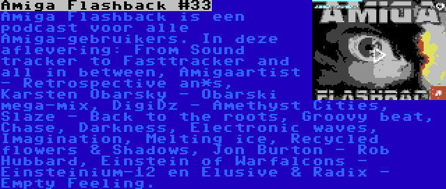 Amiga Flashback #33 | Amiga Flashback is een podcast voor alle Amiga-gebruikers. In deze aflevering: From Sound tracker to Fasttracker and all in between, Amigaartist - Retrospective an*s, Karsten Obarsky - Obarski mega-mix, DigiDz - Amethyst Cities, Slaze - Back to the roots, Groovy beat, Chase, Darkness, Electronic waves, Imagination, Melting ice, Recycled flowers & Shadows, Jon Burton - Rob Hubbard, Einstein of Warfalcons - Einsteinium-12 en Elusive & Radix - Empty Feeling.