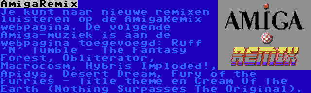 AmigaRemix | Je kunt naar nieuwe remixen luisteren op de AmigaRemix webpagina. De volgende Amiga-muziek is aan de webpagina toegevoegd: Ruff 'N' Tumble - The Fantasy Forest, Obliterator, Macrocosm, Hybris Imploded!, Apidya, Desert Dream, Fury of the Furries - Title theme en Cream Of The Earth (Nothing Surpasses The Original).