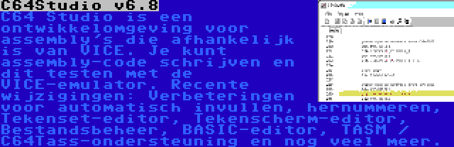 C64Studio v6.8 | C64 Studio is een ontwikkelomgeving voor assembly's die afhankelijk is van VICE. Je kunt assembly-code schrijven en dit testen met de VICE-emulator. Recente wijzigingen: Verbeteringen voor automatisch invullen, hernummeren, Tekenset-editor, Tekenscherm-editor, Bestandsbeheer, BASIC-editor, TASM / C64Tass-ondersteuning en nog veel meer.