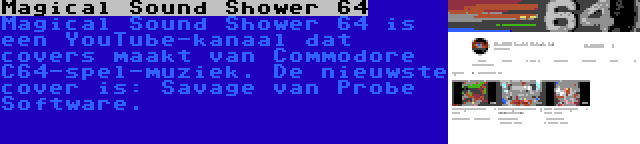 Magical Sound Shower 64 | Magical Sound Shower 64 is een YouTube-kanaal dat covers maakt van Commodore C64-spel-muziek. De nieuwste cover is: Savage van Probe Software.