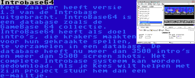 Introbase64 | Kees Zaaijer heeft versie 1.3 van de Introbase uitgebracht. IntroBase64 is een database zoals de GameBase 64 collectie. IntroBase64 heeft als doel intro's, die krakers maakten voor hun gekraakte spellen, te verzamelen in een database. De database heeft nu meer dan 3500 intro's en meer dan 5500 screen shots. Het complete Introbase systeem kan worden gedownload. Als je Kees wilt helpen met zijn project stuur hem dan een e-mailtje.