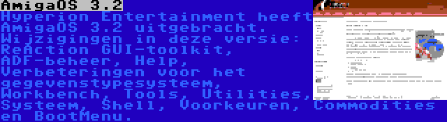 AmigaOS 3.2 | Hyperion Entertainment heeft AmigaOS 3.2 uitgebracht. Wijzigingen in deze versie: ReAction GUI-toolkit, ADF-beheer, Help, Verbeteringen voor het gegevenstypesysteem, Workbench, Tools, Utilities, Systeem, Shell, Voorkeuren, Commodities en BootMenu.