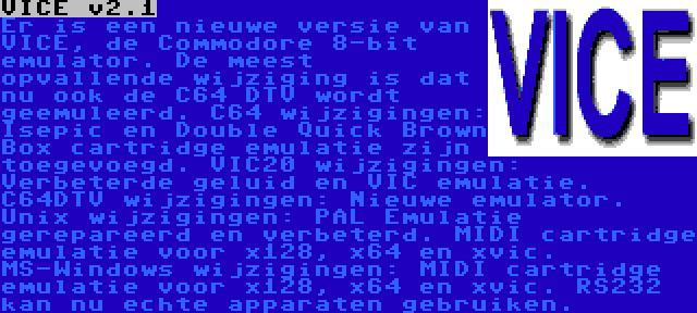 VICE v2.1 | Er is een nieuwe versie van VICE, de Commodore 8-bit emulator. De meest opvallende wijziging is dat nu ook de C64 DTV wordt geemuleerd.
C64 wijzigingen: Isepic en Double Quick Brown Box cartridge emulatie zijn toegevoegd. VIC20 wijzigingen: Verbeterde geluid en VIC emulatie. C64DTV wijzigingen: Nieuwe emulator.
Unix wijzigingen: PAL Emulatie gerepareerd en verbeterd. MIDI cartridge emulatie voor x128, x64 en xvic. MS-Windows wijzigingen: MIDI cartridge emulatie voor x128, x64 en xvic. RS232 kan nu echte apparaten gebruiken.