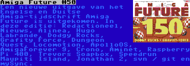 Amiga Future #150 | Een nieuwe uitgave van het Engelse en Duitse Amiga-tijdschrift Amiga Future is uitgekomen. In deze editie: Redactioneel, Nieuws, Alinea, Hugo Labrande, Dodgy Rocks, Grafity Force, Dungeon Quest, Locomotion, ApolloOS, AmigaForever 9, Crono, Aminet, Raspberry Pi 400, Trevors Soapbox, Speedrun Maupiti Island, Jonathan 2, svn / git en mySync.