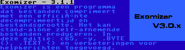 Exomizer - 3.1.1 | Exomizer is een programma dat bestanden comprimeert met een efficiënte decomprimeertijd en bestandsgrootte. Het kan stand-alone zelf-afnemende bestanden produceren. In deze editie: c65, -y, .BYTE (), .TEXT () en verbeteringen voor helpberichten toegevoegd.