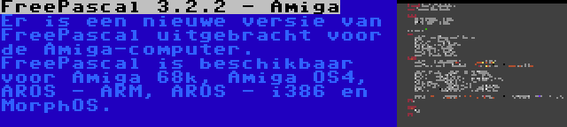 FreePascal 3.2.2 - Amiga | Er is een nieuwe versie van FreePascal uitgebracht voor de Amiga-computer. FreePascal is beschikbaar voor Amiga 68k, Amiga OS4, AROS - ARM, AROS - i386 en MorphOS.