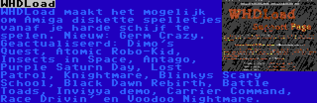 WHDLoad | WHDLoad maakt het mogelijk om Amiga diskette spelletjes vanaf je harde schijf te spelen. Nieuw: Germ Crazy. Geactualiseerd: Dimo's Quest, Atomic Robo-Kid, Insects in Space, Antago, Purple Saturn Day, Lost Patrol, Knightmare, Blinkys Scary School, Black Dawn Rebirth, Battle Toads, Inviyya demo, Carrier Command, Race Drivin' en Voodoo Nightmare.