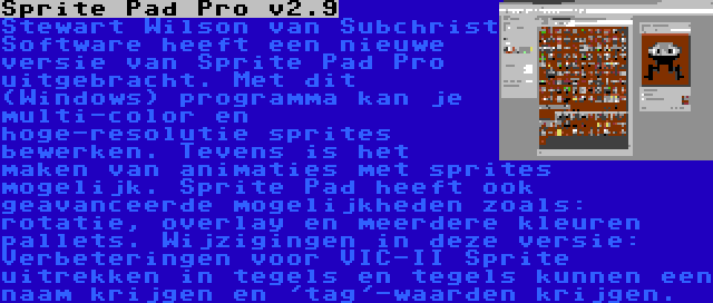 Sprite Pad Pro v2.9 | Stewart Wilson van Subchrist Software heeft een nieuwe versie van Sprite Pad Pro uitgebracht. Met dit (Windows) programma kan je multi-color en hoge-resolutie sprites bewerken. Tevens is het maken van animaties met sprites mogelijk. Sprite Pad heeft ook geavanceerde mogelijkheden zoals: rotatie, overlay en meerdere kleuren pallets. Wijzigingen in deze versie: Verbeteringen voor VIC-II Sprite uitrekken in tegels en tegels kunnen een naam krijgen en 'tag'-waarden krijgen.