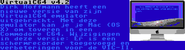 VirtualC64 v4.2 | Dirk Hoffmann heeft een nieuwe versie van zijn VirtualC64 emulator uitgebracht. Met deze emulator kan je je Mac (OS X) om toveren in een Commodore C64. Wijzigingen in deze versie: Er is een schermrecorder toegevoegd en verbeteringen voor de VIC-II.