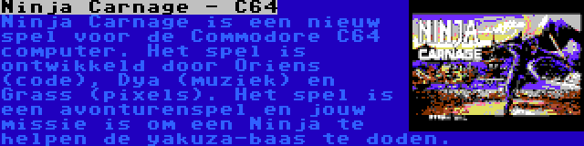 Ninja Carnage - C64 | Ninja Carnage is een nieuw spel voor de Commodore C64 computer. Het spel is ontwikkeld door Oriens (code), Dya (muziek) en Grass (pixels). Het spel is een avonturenspel en jouw missie is om een Ninja te helpen de yakuza-baas te doden.