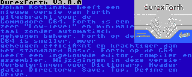 DurexForth V3.0.0 | Johan Kotlinski heeft een nieuwe versie van Forth uitgebracht voor de Commodore C64. Forth is een zeer Low-level en minimale taal zonder automatisch geheugen beheer. Forth op de C64 is sneller, meer geheugen efficiënt en krachtiger dan het standaard Basic. Forth op de C64 heeft een ingebouwde editor, compiler en assembler. Wijzigingen in deze versie: Verbeteringen voor Dictionary, Header data, Directory, Save, Top, Define en Drive.