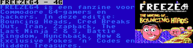 FREEZE64 - 46 | FREEZE64 is een fanzine voor Commodore 64-gamers en hackers. In deze editie: Bouncing Heads, Cred Breaks Out, Tran, Zzapback, The Last Ninja 2 & 3, Battle Kingdom, Hunchback, New & Exclusive Pokes 'n' Codes en Hidden Treasures.