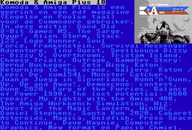 Komoda & Amiga Plus 18 | Komoda & Amiga Plus is een geprint en een pdf magazine (Engelse en Poolse taal) voor de Commodore gebruiker. In deze editie: Good Old 8-Bit Games #5, The Sarge, Oyup!, Alien Storm, Stack 123, Lode Runner, Soul Force, Frankenstein, Survival Messenger Adventure, Tiny Quest, Spellbound Dizzy - Dizzy V, Overthrown, Tristam Island, Cheesy Trials, Outrage, GameDev Story: Bernd Buchegger, Zeta Wing, Katon: Returning to the scene, Gallery: Katon / Lepsi De, xum1541, Monster Catcher, Juanje Juega in Sinverland, Runn'n'Gunn, Up, Up and Away!, Demoscene: contest, Dune 2020, Fury of the Furries, Balance of Power 1990, The lost potential: A600 repair, My fights with the Amiga 400, The Amiga Workbench Simulation, Wiz: Quest for the Magic Lantern, WinUAE, Daniel Stephens, Santa Run 2020, Cabaret Asteroids, Magica, Goldfish, Press Space to Continue, Dave Haynie, Computer Graphics, New format en Papcio Chmiel.