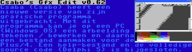 Csabo's Gfx Edit v0.62 | Csaba (Csabo) heeft een nieuwe versie van zijn grafische programma uitgebracht. Met dit programma kan je op een PC (Windows OS) een afbeelding tekenen / bewerken en daarna een bestand aanmaken voor de Plus/4. Een help-bestand en de volledige source code (Delphi 5) is bijgesloten.