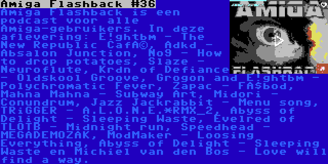 Amiga Flashback #36 | Amiga Flashback is een podcast voor alle Amiga-gebruikers. In deze aflevering: E!ghtbm - The New Republic Café, Adkd - Absalon Junction, No9 - How to drop potatoes, Slaze - Neuroflute, Krdn of Defiance - Oldskool Groove, Grogon and E!ghtbm - Polychromatic Fever, Zapac - Fäbod, Mahna Mahna - Subway Art, Midori - Conundrum, Jazz Jackrabbit - Menu song, TRiGGER - A.L.O.N.E.*RMX_2, Abyss of Delight - Sleeping Waste, Evelred of TLOTB - Midnight run, Speedhead - MEGADEMOZAK, ModMaker - Loosing Everything, Abyss of Delight - Sleeping Waste en Michiel van den Bos - Love will find a way.