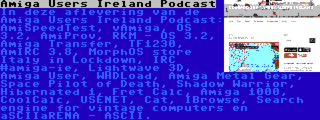 Amiga Users Ireland Podcast | In deze aflevering van de Amiga Users Ireland Podcast: AmiSpeedTest, vAmiga, OS 3.2, AmiProv, RKM - OS 3.2, Amiga Transfer, TF1230, AmIRC 3.8, MorphOS store Italy in Lockdown, IRC #amiga-ie, Lightwave 3D, Amiga User, WHDLoad, Amiga Metal Gear, Space Pilot of Death, Shadow Warrior, Hibernated 1, Fret Calc, Amiga 1000, CoolCalc, USENET, Cat, IBrowse, Search engine for vintage computers en aSCIIaRENA - ASCII.