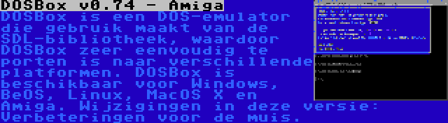 DOSBox v0.74 - Amiga | DOSBox is een DOS-emulator die gebruik maakt van de SDL-bibliotheek, waardoor DOSBox zeer eenvoudig te porten is naar verschillende platformen. DOSBox is beschikbaar voor Windows, BeOS, Linux, MacOS X en Amiga. Wijzigingen in deze versie: Verbeteringen voor de muis.