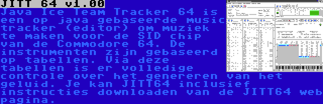 JITT 64 v1.00 | Java Ice Team Tracker 64 is een op java gebaseerde music tracker (editor) om muziek te maken voor de SID chip van de Commodore 64. De instrumenten zijn gebaseerd op tabellen. Via deze tabellen is er volledige controle over het genereren van het geluid. Je kan JITT64 inclusief instructies downloaden van de JITT64 web pagina.