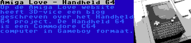 Amiga Love - Handheld 64 | Op de Amiga Love website heeft 3D-vice een blog geschreven over het Handheld 64 project. De Handheld 64 is een Commodore C64 computer in Gameboy formaat.