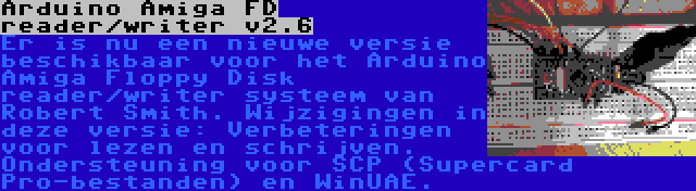 Arduino Amiga FD reader/writer v2.6 | Er is nu een nieuwe versie beschikbaar voor het Arduino Amiga Floppy Disk reader/writer systeem van Robert Smith. Wijzigingen in deze versie: Verbeteringen voor lezen en schrijven. Ondersteuning voor SCP (Supercard Pro-bestanden) en WinUAE.