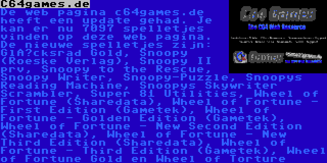 C64games.de | De web pagina c64games.de heeft een update gehad. Je kan er nu 7097 spelletjes vinden op deze web pagina. De nieuwe spelletjes zijn: Glücksrad Gold, Snoopy (Roeske Verlag), Snoopy II prv, Snoopy to the Rescue, Snoopy Writer, Snoopy-Puzzle, Snoopys Reading Machine, Snoopys Skywriter Scrambler, Super 81 Utilities, Wheel of Fortune (Sharedata), Wheel of Fortune - First Edition (Gametek), Wheel of Fortune - Golden Edition (Gametek), Wheel of Fortune - New Second Edition (Sharedata), Wheel of Fortune - New Third Edition (Sharedata), Wheel of Fortune - Third Edition (Gametek), Wheel of Fortune Gold en Wheel of Torture