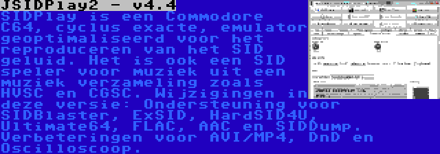 JSIDPlay2 - v4.4 | SIDPlay is een Commodore C64, cyclus exacte, emulator geoptimaliseerd voor het reproduceren van het SID geluid. Het is ook een SID speler voor muziek uit een muziek verzameling zoals HVSC en CGSC. Wijzigingen in deze versie: Ondersteuning voor SIDBlaster, ExSID, HardSID4U, Ultimate64, FLAC, AAC en SIDDump. Verbeteringen voor AVI/MP4, DnD en Oscilloscoop.