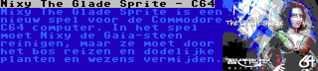 Nixy The Glade Sprite - C64 | Nixy The Glade Sprite is een nieuw spel voor de Commodore C64 computer. In het spel moet Nixy de Gaia-steen reinigen, maar ze moet door het bos reizen en dodelijke planten en wezens vermijden.