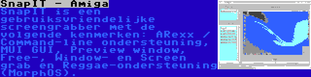 SnapIT - Amiga | SnapIT is een gebruiksvriendelijke screengrabber met de volgende kenmerken: ARexx / Command-line ondersteuning, MUI GUI, Preview window, Free-, Window- en Screen grab en Reggae-ondersteuning (MorphOS).