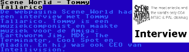 Scene World - Tommy Tallarico | De webpagina Scene World had een interview met Tommy Tallarico. Tommy is een muziekcomponist en maakte muziek voor de Amiga: Earthworm Jim, MDK, The Terminator, Cool Spot en Aladin. En hij was ook CEO van Intellivision.