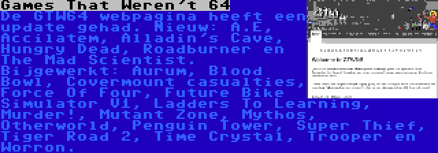 Games That Weren't 64 | De GTW64 webpagina heeft een update gehad. Nieuw: A.E, Accilatem, Alladin's Cave, Hungry Dead, Roadburner en The Mad Scientist. Bijgewerkt: Aurum, Blood Bowl, Covermount casualties, Force Of Four, Future Bike Simulator V1, Ladders To Learning, Murder!, Mutant Zone, Mythos, Otherworld, Penguin Tower, Super Thief, Tiger Road 2, Time Crystal, Trooper en Worron.