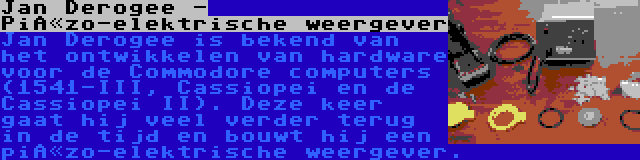 Jan Derogee - Piëzo-elektrische weergever | Jan Derogee is bekend van het ontwikkelen van hardware voor de Commodore computers (1541-III, Cassiopei en de Cassiopei II). Deze keer gaat hij veel verder terug in de tijd en bouwt hij een piëzo-elektrische weergever.