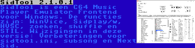 SidTool 2.1.0.1 | SidTool is een C64 Music Player Emulator Frontend voor Windows. De functies zijn: WinVice, Sidplay/w, HVSC, zoeken, shuffle en STIL. Wijzigingen in deze versie: Verbeteringen voor sidtool.ini, subsong en Next Sid.