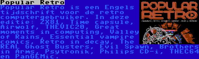 Popular Retro | Popular Retro is een Engels tijdschrift voor de retro computergebruiker. In deze editie: ZX81, Time capsule, Airwolf, THEVIC20, Great moments in computing, Valley of Rains, Essential vampire comics, Retro in decay, The REAL Ghost Busters, Evil Spawn, Brothers in Arms, Psytronik, Philips CD-i, THEC64 en PanGEMic.