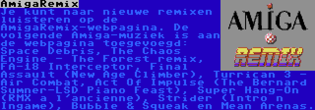 AmigaRemix | Je kunt naar nieuwe remixen luisteren op de AmigaRemix-webpagina. De volgende Amiga-muziek is aan de webpagina toegevoegd: Space Debris, The Chaos Engine - The Forest remix, FA-18 Interceptor, Final Assault (New Age Climber), Turrican 3 - Air Combat, Act Of Impulse (The Bernard Sumner-LSD Piano Feast), Super Hang-On (RMX a l'ancienne), Strider (Intro n Ingame), Bubble & Squeak en Mean Arenas.