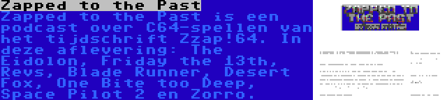 Zapped to the Past | Zapped to the Past is een podcast over C64-spellen van het tijdschrift Zzap!64. In deze aflevering: The Eidolon, Friday the 13th, Revs, Blade Runner, Desert Fox, One Bite too Deep, Space Pilot 2 en Zorro.