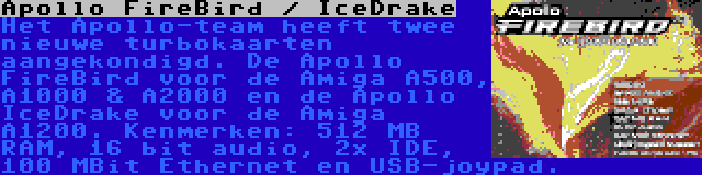 Apollo FireBird / IceDrake | Het Apollo-team heeft twee nieuwe turbokaarten aangekondigd. De Apollo FireBird voor de Amiga A500, A1000 & A2000 en de Apollo IceDrake voor de Amiga A1200. Kenmerken: 512 MB RAM, 16 bit audio, 2x IDE, 100 MBit Ethernet en USB-joypad.