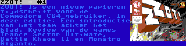 ZZOT! - #1 | ZOOT! Is een nieuw papieren tijdschrift voor de Commodore C64 gebruiker. In deze editie: Een introductie van het team achter het blad. Review van de games Trance Sector Ultimate, Battle Khaos II en Monstro Giganto.