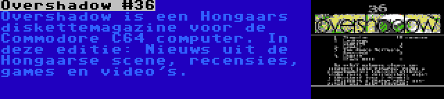 Overshadow #36 | Overshadow is een Hongaars diskettemagazine voor de Commodore C64 computer. In deze editie: Nieuws uit de Hongaarse scene, recensies, games en video's.