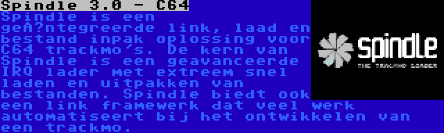 Spindle 3.0 - C64 | Spindle is een geïntegreerde link, laad en bestand inpak oplossing voor C64 trackmo's. De kern van Spindle is een geavanceerde IRQ lader met extreem snel laden en uitpakken van bestanden. Spindle biedt ook een link framewerk dat veel werk automatiseert bij het ontwikkelen van een trackmo.