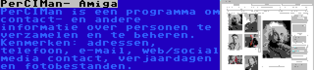 PerCIMan- Amiga | PerCIMan is een programma om contact- en andere informatie over personen te verzamelen en te beheren. Kenmerken: adressen, telefoon, e-mail, web/social media contact, verjaardagen en fotobestanden.