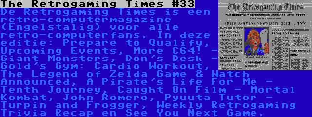 The Retrogaming Times #33 | De Retrogaming Times is een retro-computermagazine (Engelstalig) voor alle retro-computerfans. In deze editie: Prepare to Qualify, Upcoming Events, More C64! - Giant Monsters, Don's Desk - Gold's Gym: Cardio Workout, The Legend of Zelda Game & Watch Announced, A Pirate's Life For Me - Tenth Journey, Caught On Film - Mortal Kombat, John Romero, Pyuuta Tutor - Turpin and Frogger, Weekly Retrogaming Trivia Recap en See You Next Game.