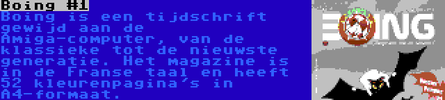 Boing #1 | Boing is een tijdschrift gewijd aan de Amiga-computer, van de klassieke tot de nieuwste generatie. Het magazine is in de Franse taal en heeft 52 kleurenpagina's in A4-formaat.