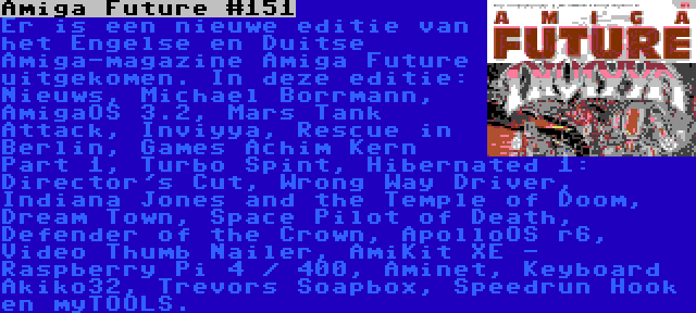 Amiga Future #151 | Er is een nieuwe editie van het Engelse en Duitse Amiga-magazine Amiga Future uitgekomen. In deze editie: Nieuws, Michael Borrmann, AmigaOS 3.2, Mars Tank Attack, Inviyya, Rescue in Berlin, Games Achim Kern Part 1, Turbo Spint, Hibernated 1: Director's Cut, Wrong Way Driver, Indiana Jones and the Temple of Doom, Dream Town, Space Pilot of Death, Defender of the Crown, ApolloOS r6, Video Thumb Nailer, AmiKit XE - Raspberry Pi 4 / 400, Aminet, Keyboard Akiko32, Trevors Soapbox, Speedrun Hook en myTOOLS.