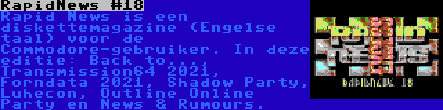 RapidNews #18 | Rapid News is een diskettemagazine (Engelse taal) voor de Commodore-gebruiker. In deze editie: Back to..., Transmission64 2021, Forndata 2021, Shadow Party, Luhecon, Outline Online Party en News & Rumours.