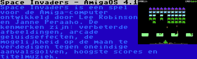 Space Invaders - AmigaOS 4.1 | Space Invaders is een spel voor de Amiga-computer ontwikkeld door Lee Robinson en Janne Peraaho. De kenmerken zijn: verbeterde afbeeldingen, arcade geluidseffecten, de mogelijkheid op de maan te verdedigen tegen oneindige aanvalsgolven, hoogste scores en titelmuziek.
