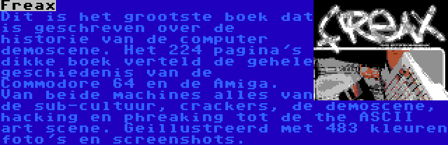 Freax | Dit is het grootste boek dat is geschreven over de historie van de computer demoscene. Het 224 pagina's dikke boek verteld de gehele geschiedenis van de Commodore 64 en de Amiga. Van beide machines alles van de sub-cultuur, crackers, de demoscene, hacking en phreaking tot de the ASCII art scene. Geillustreerd met 483 kleuren foto's en screenshots.