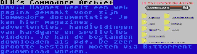 DLH's Commodore Archief | David Haynes heeft een web pagina gemaakt voor zijn Commodore documentatie. Je kan hier magazines, advertenties, handleidingen van hardware en spelletjes vinden. Je kan de bestanden downloaden als pdf. De zeer grootte bestanden moeten via Bittorrent gedownload worden.